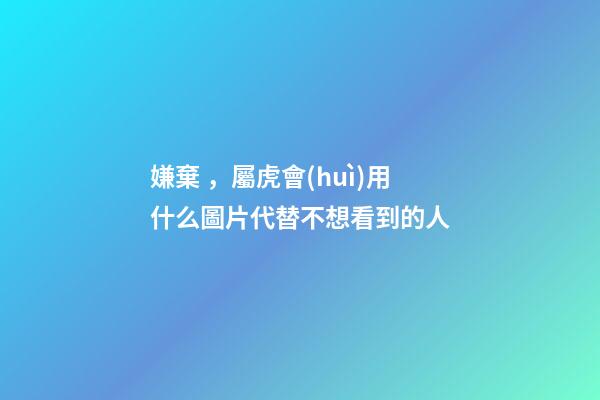 嫌棄，屬虎會(huì)用什么圖片代替不想看到的人